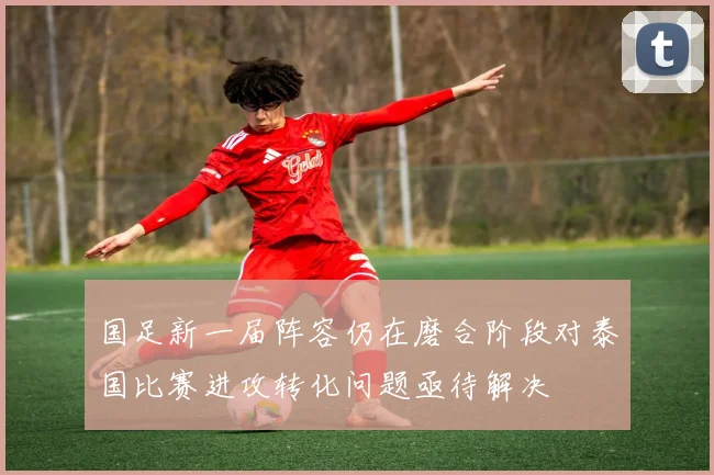国足新一届阵容仍在磨合阶段对泰国比赛进攻转化问题亟待解决
