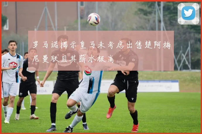 罗马诺揭示皇马未考虑出售楚阿梅尼曼联且其薪水极高