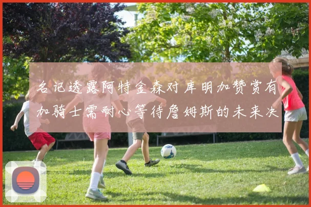 名记透露阿特金森对库明加赞赏有加骑士需耐心等待詹姆斯的未来决定
