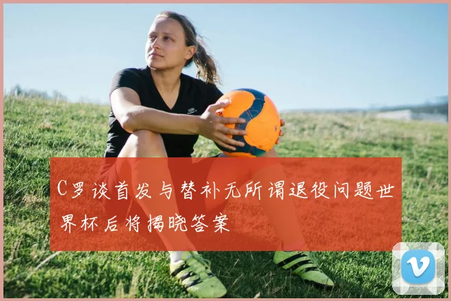 C罗谈首发与替补无所谓退役问题世界杯后将揭晓答案