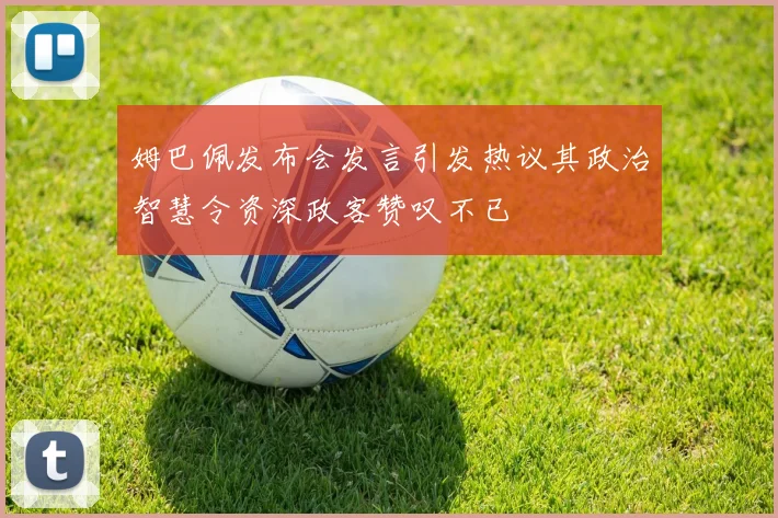 姆巴佩发布会发言引发热议其政治智慧令资深政客赞叹不已