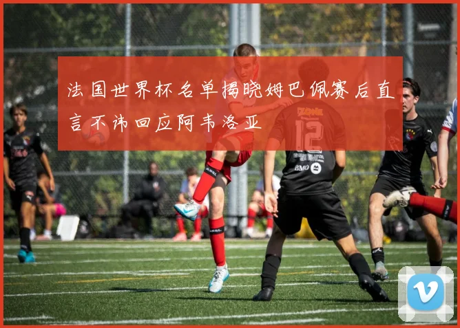 法国世界杯名单揭晓姆巴佩赛后直言不讳回应阿韦洛亚