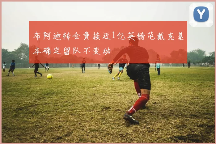 布阿迪转会费接近1亿英镑范戴克基本确定留队不变动