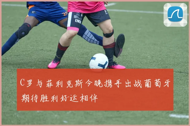 C罗与菲利克斯今晚携手出战葡萄牙期待胜利好运相伴