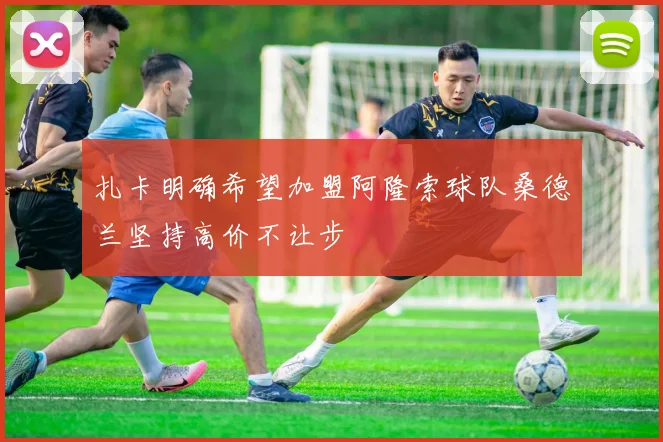 扎卡明确希望加盟阿隆索球队桑德兰坚持高价不让步