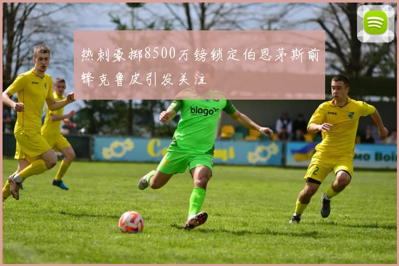 热刺豪掷8500万镑锁定伯恩茅斯前锋克鲁皮引发关注