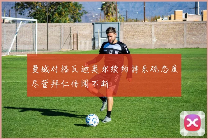 曼城对格瓦迪奥尔续约持乐观态度尽管拜仁传闻不断