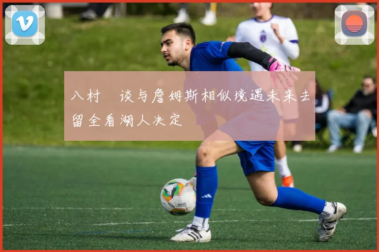 八村塁谈与詹姆斯相似境遇未来去留全看湖人决定