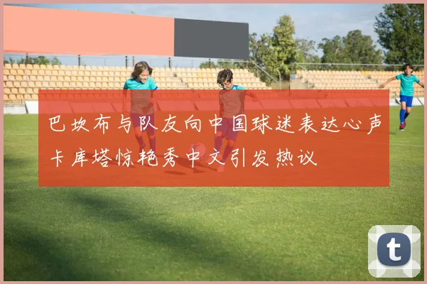 巴坎布与队友向中国球迷表达心声卡库塔惊艳秀中文引发热议