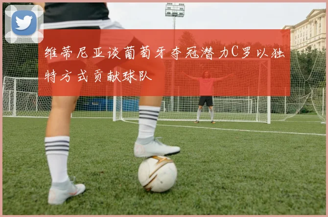 维蒂尼亚谈葡萄牙夺冠潜力C罗以独特方式贡献球队